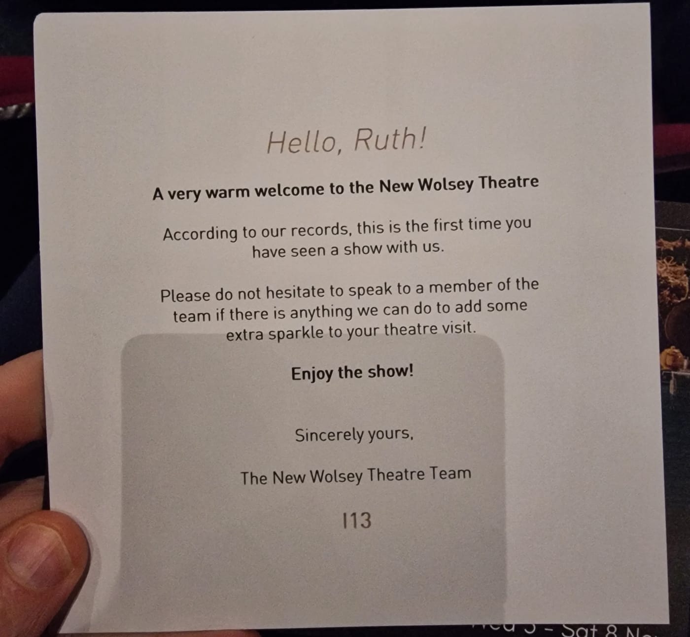 A card which says hello Ruth, a very warm welcome to the new wolsey theatre, according to our records this is the first time you have seen a show with us, please do not hesitate to speak to a member of the team if there is anything we can do to add some extra sparkle to your theatre visit. Enjoy the show! Sincerely yours, The new wolsey theatre team